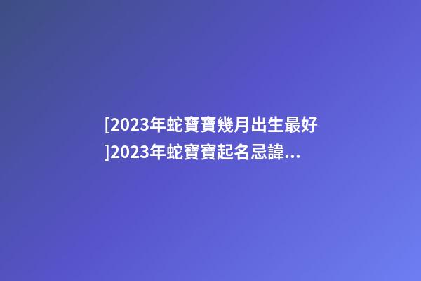 [2023年蛇寶寶幾月出生最好]2023年蛇寶寶起名忌諱有哪些？-第1張-公司起名-玄機派